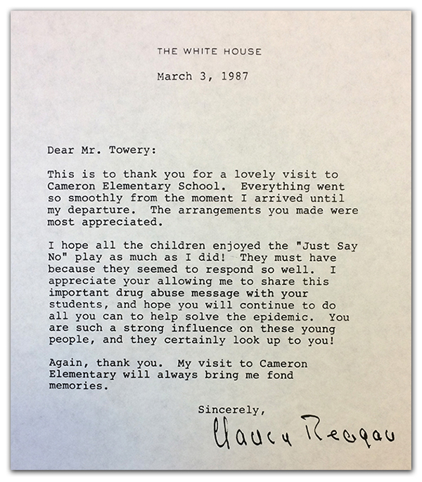 Photograph of the letter Nancy Reagan sent to Principal Towery after her visit to Cameron. The letter reads: The White House, March 3, 1987. Dear Mr. Towery, This is to thank you for a lovely visit to Cameron Elementary School. Everything went so smoothly from the moment I arrived until my departure. The arrangements you make were most appreciated. I hope all the children enjoyed the Just Say No play as much as I did! They must have because they seemed to respond so well. I appreciate your allowing me to share this important drug abuse message with your students, and hope you will continue to do all you can to help solve the epidemic. You are such a strong influence on these young people, and they certainly look up to you! Again, thank you. My visit to Cameron Elementary will always bring me fond memories. Sincerely, Nancy Reagan. 