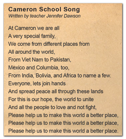 Photograph of the Cameron School Song, written by teacher Jennifer Dawson. The lyrics are, At Cameron we are all A very special family, We come from different places from All around the world, From Viet Nam to Pakistan, Mexico and Columbia, too, From India, Bolivia, and Africa to name a few. Everyone, lets join hands And spread peach all through these lands For this is our hope, the world to unite And all the people to love and not fight, Please help us to make this world a better place, Please help us to make this world a better place, Please help us to make this world a better place.